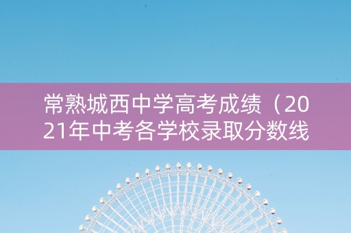 常熟城西中学高考成绩（2021年中考各学校录取分数线常熟）