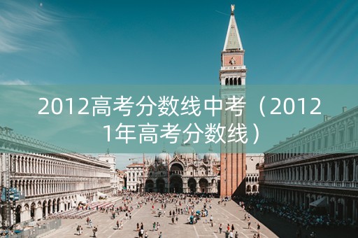 2012高考分数线中考（20121年高考分数线）