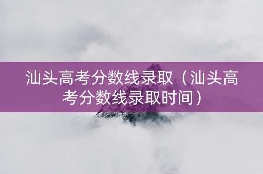 汕头高考分数线录取（汕头高考分数线录取时间）