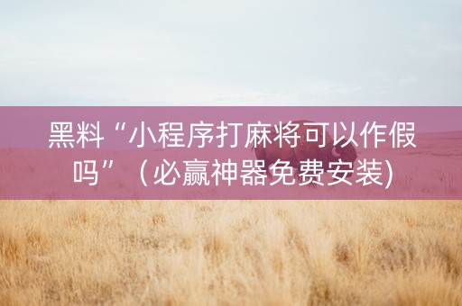黑料“小程序打麻将可以作假吗”（必赢神器免费安装)