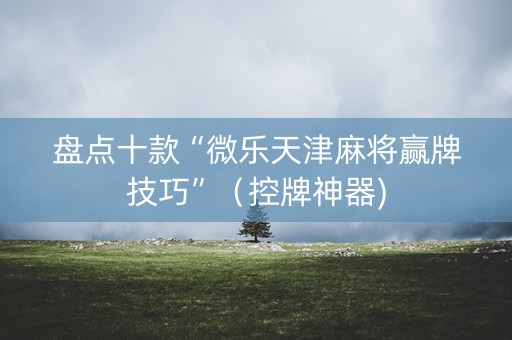 盘点十款“微乐天津麻将赢牌技巧”（控牌神器)