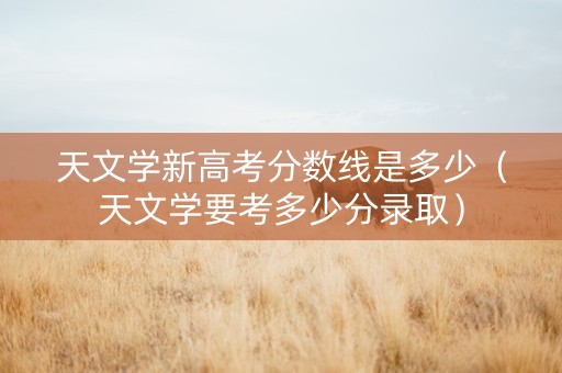 天文学新高考分数线是多少（天文学要考多少分录取）