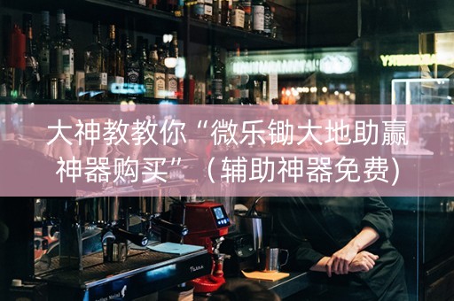 大神教教你“微乐锄大地助赢神器购买”（辅助神器免费)