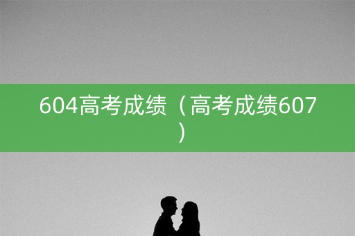 604高考成绩（高考成绩607）
