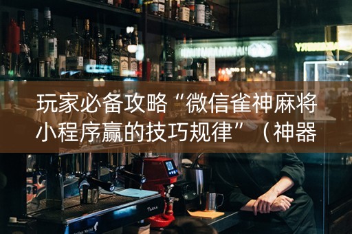 玩家必备攻略“微信雀神麻将小程序赢的技巧规律”（神器最新免费)