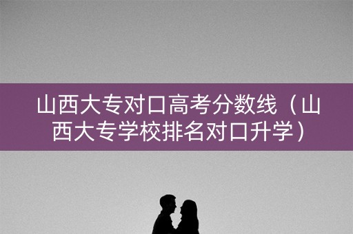 山西大专对口高考分数线（山西大专学校排名对口升学）