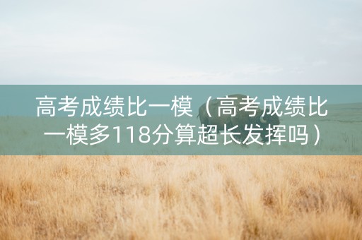 高考成绩比一模（高考成绩比一模多118分算超长发挥吗）