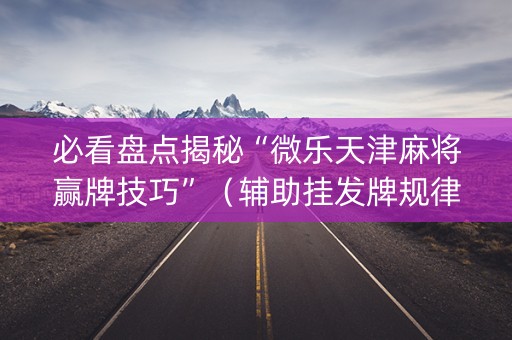 必看盘点揭秘“微乐天津麻将赢牌技巧”（辅助挂发牌规律)