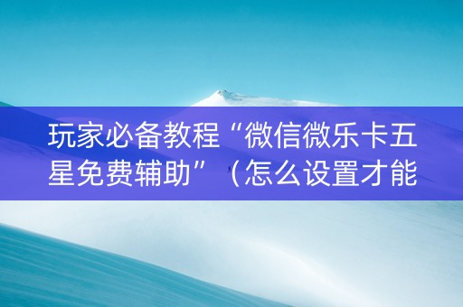 玩家必备教程“微信微乐卡五星免费辅助”（怎么设置才能赢)