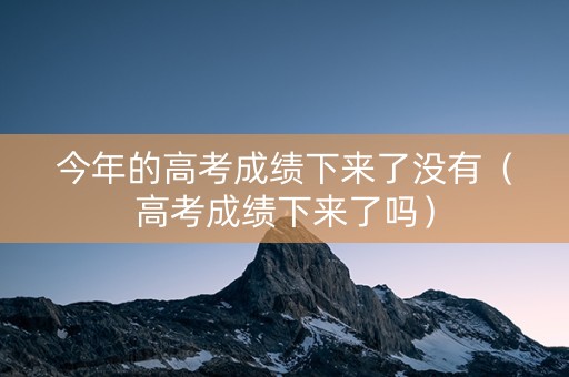 今年的高考成绩下来了没有（高考成绩下来了吗）