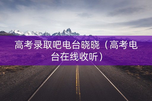 高考录取吧电台晓晓（高考电台在线收听）