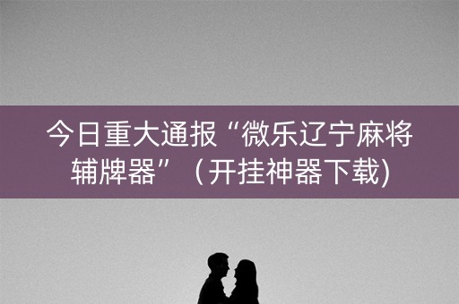 今日重大通报“微乐辽宁麻将辅牌器”（开挂神器下载)