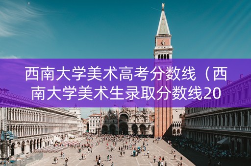 西南大学美术高考分数线（西南大学美术生录取分数线2020年）