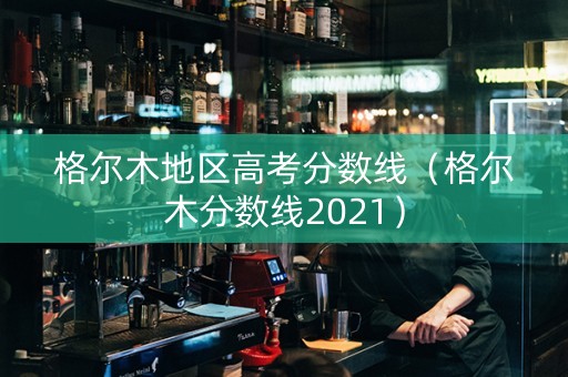 格尔木地区高考分数线（格尔木分数线2021）