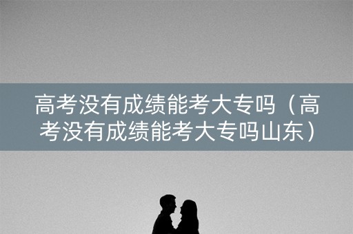 高考没有成绩能考大专吗（高考没有成绩能考大专吗山东）