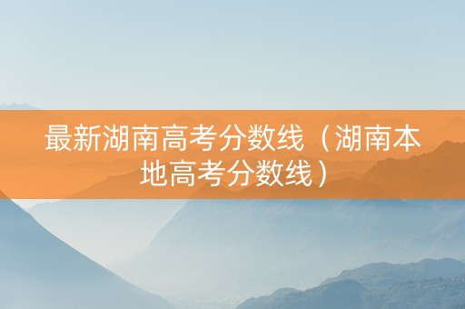 最新湖南高考分数线（湖南本地高考分数线）