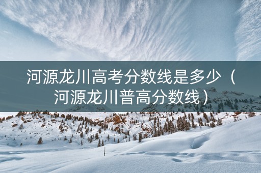 河源龙川高考分数线是多少（河源龙川普高分数线）