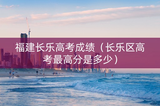 福建长乐高考成绩（长乐区高考最高分是多少）