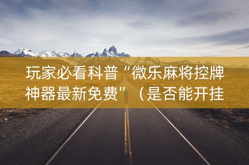 玩家必看科普“微乐麻将控牌神器最新免费”（是否能开挂)