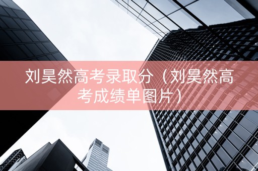 刘昊然高考录取分（刘昊然高考成绩单图片）