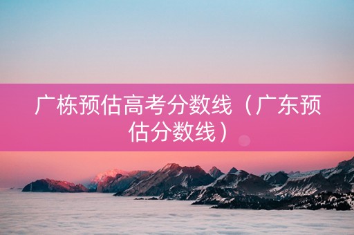 广栋预估高考分数线（广东预估分数线）