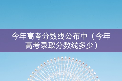 今年高考分数线公布中（今年高考录取分数线多少）
