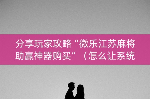 分享玩家攻略“微乐江苏麻将助赢神器购买”（怎么让系统给自己好牌)