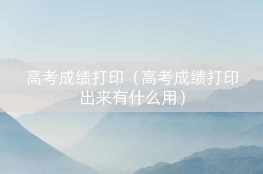 高考成绩打印（高考成绩打印出来有什么用）