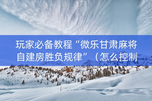 玩家必备教程“微乐甘肃麻将自建房胜负规律”（怎么控制输赢)