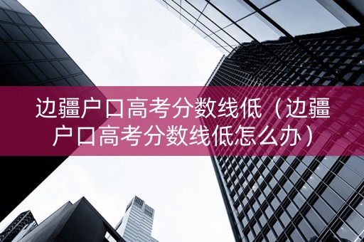 边疆户口高考分数线低（边疆户口高考分数线低怎么办）