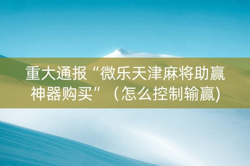 重大通报“微乐天津麻将助赢神器购买”（怎么控制输赢)