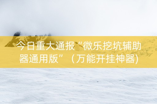 今日重大通报“微乐挖坑辅助器通用版”（万能开挂神器)