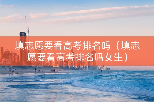 填志愿要看高考排名吗（填志愿要看高考排名吗女生）