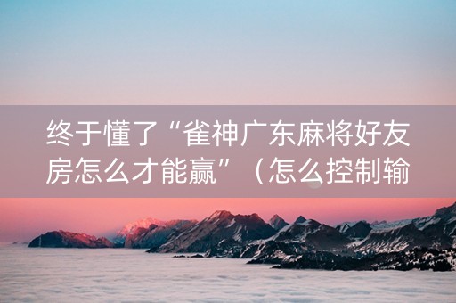 终于懂了“雀神广东麻将好友房怎么才能赢”（怎么控制输赢)