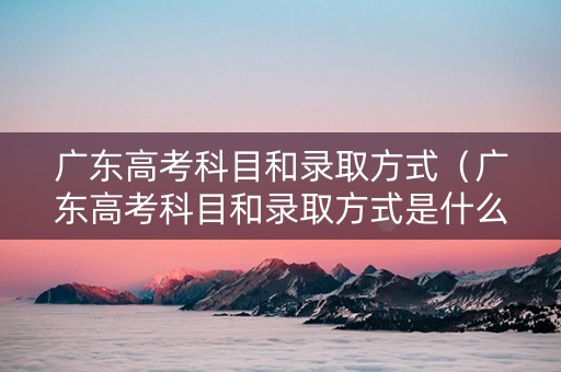广东高考科目和录取方式（广东高考科目和录取方式是什么）