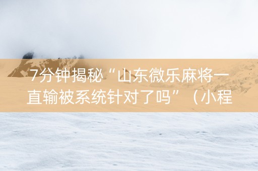 7分钟揭秘“山东微乐麻将一直输被系统针对了吗”（小程序怎么才会赢)