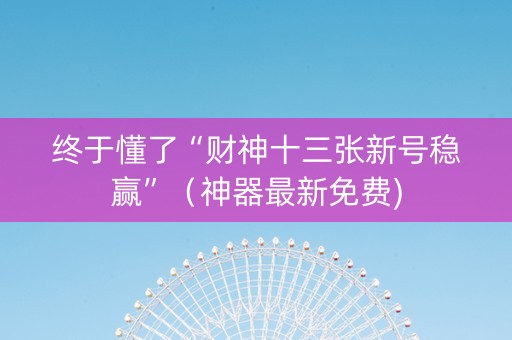 终于懂了“财神十三张新号稳赢”（神器最新免费)