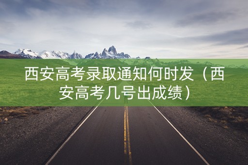 西安高考录取通知何时发（西安高考几号出成绩）
