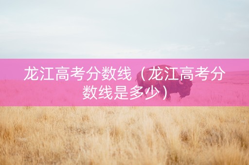 龙江高考分数线（龙江高考分数线是多少）