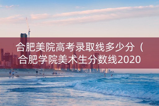 合肥美院高考录取线多少分（合肥学院美术生分数线2020）