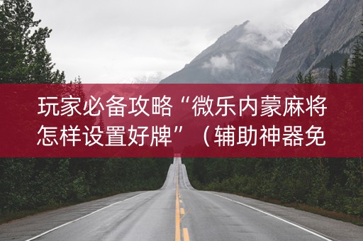 玩家必备攻略“微乐内蒙麻将怎样设置好牌”（辅助神器免费)