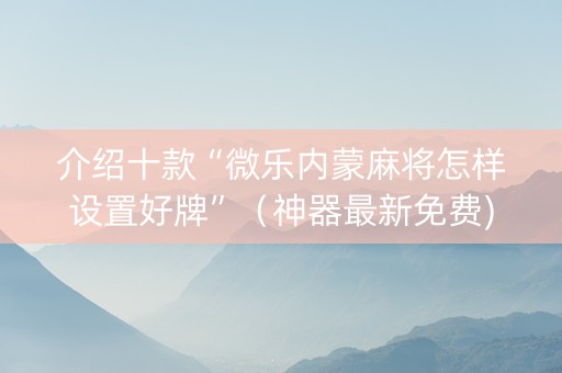介绍十款“微乐内蒙麻将怎样设置好牌”（神器最新免费)