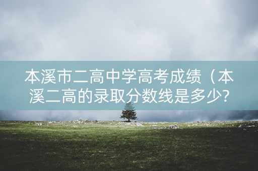 本溪市二高中学高考成绩（本溪二高的录取分数线是多少?）