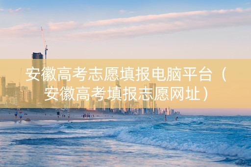 安徽高考志愿填报电脑平台（安徽高考填报志愿网址）