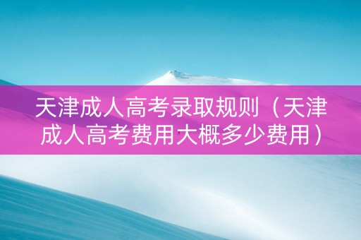 天津成人高考录取规则（天津成人高考费用大概多少费用）