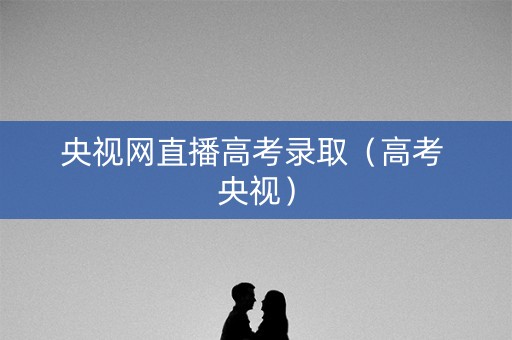 央视网直播高考录取（高考 央视）