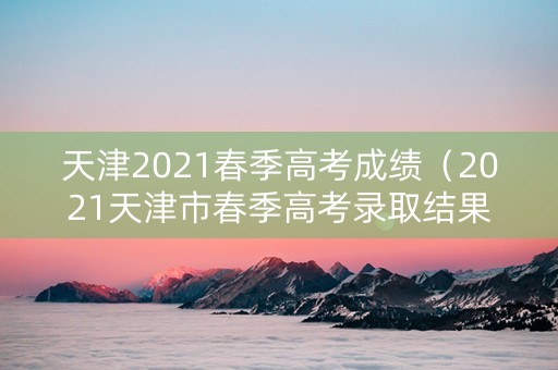 天津2021春季高考成绩（2021天津市春季高考录取结果）
