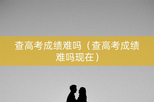 查高考成绩难吗（查高考成绩难吗现在）