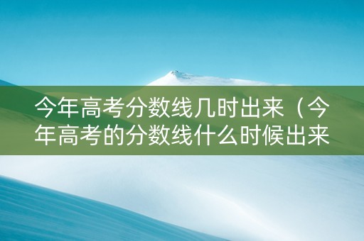 今年高考分数线几时出来（今年高考的分数线什么时候出来）