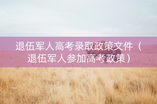退伍军人高考录取政策文件（退伍军人参加高考政策）